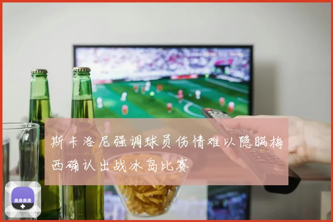 斯卡洛尼强调球员伤情难以隐瞒梅西确认出战冰岛比赛