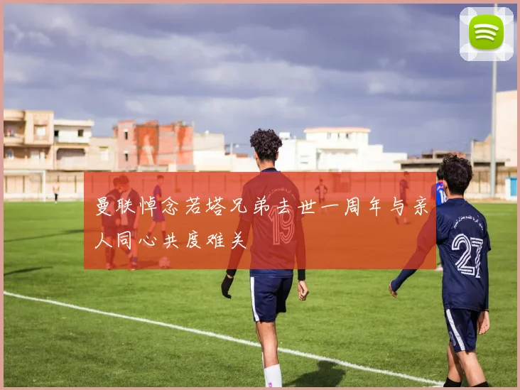 曼联悼念若塔兄弟去世一周年与亲人同心共度难关