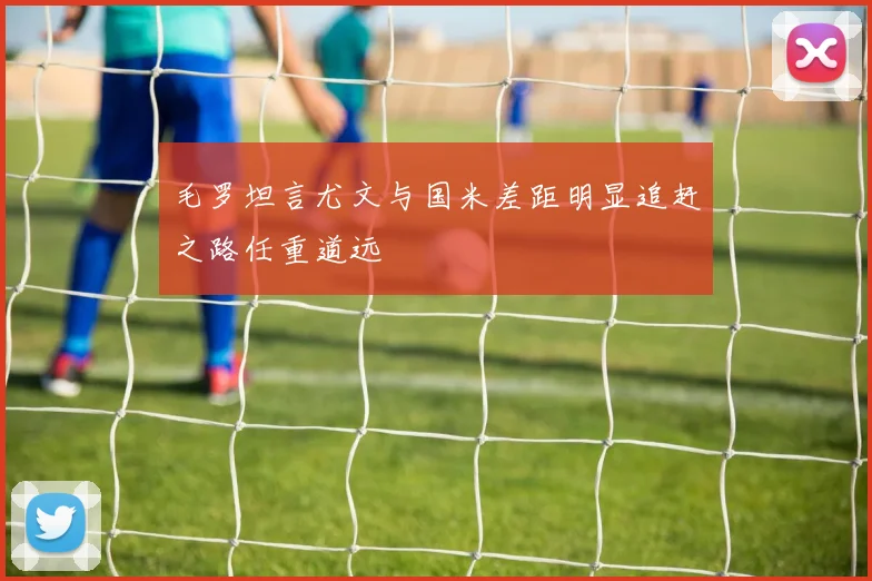 毛罗坦言尤文与国米差距明显追赶之路任重道远