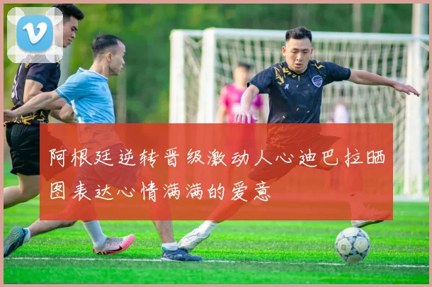 阿根廷逆转晋级激动人心迪巴拉晒图表达心情满满的爱意