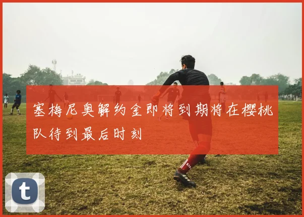 塞梅尼奥解约金即将到期将在樱桃队待到最后时刻