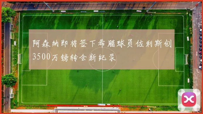 阿森纳即将签下希腊球员佐利斯创3500万镑转会新纪录
