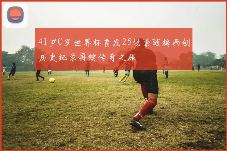 41岁C罗世界杯首发25场紧随梅西创历史纪录再续传奇之旅