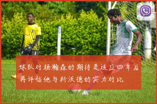球队对杨瀚森的期待是适应四年后再评估他与科沃德的实力对比
