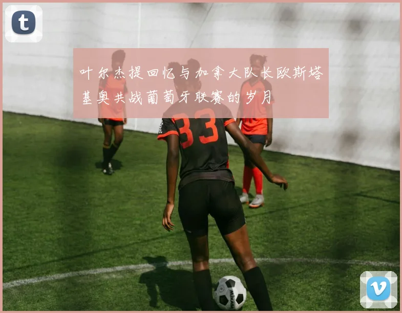 叶尔杰提回忆与加拿大队长欧斯塔基奥共战葡萄牙联赛的岁月