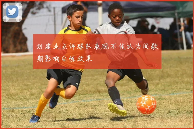 刘建业点评球队表现不佳认为间歇期影响合练效果