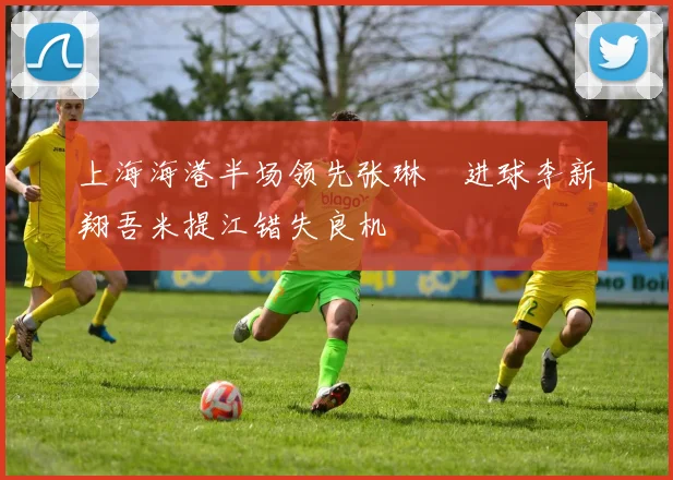 上海海港半场领先张琳芃进球李新翔吾米提江错失良机