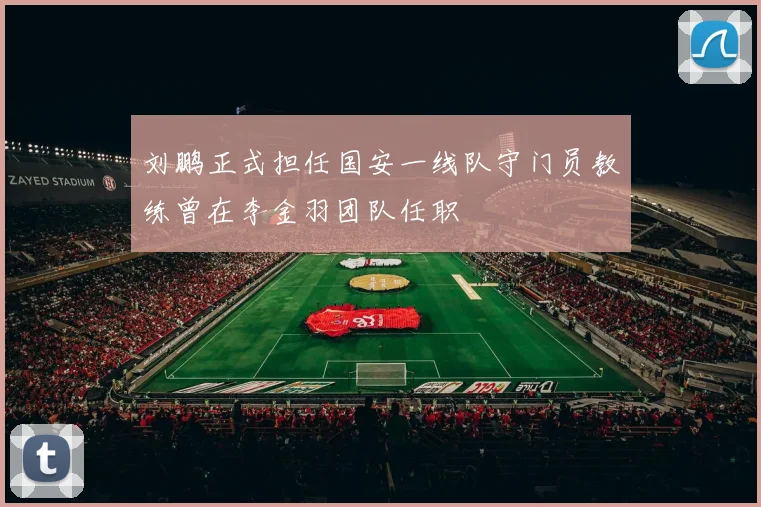 刘鹏正式担任国安一线队守门员教练曾在李金羽团队任职