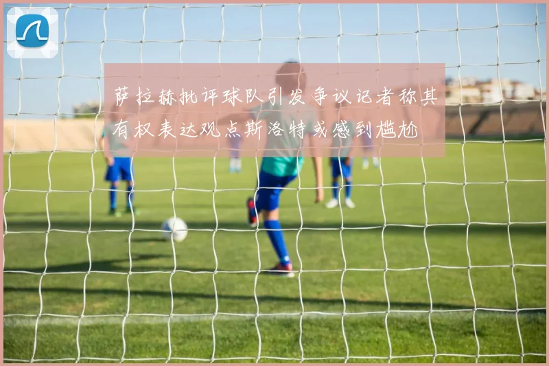 萨拉赫批评球队引发争议记者称其有权表达观点斯洛特或感到尴尬