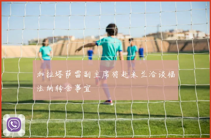 加拉塔萨雷副主席将赴米兰洽谈福法纳转会事宜