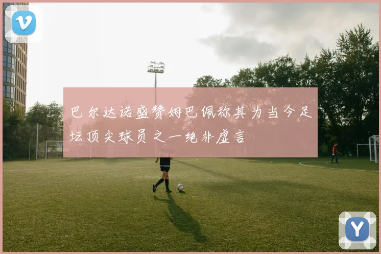 巴尔达诺盛赞姆巴佩称其为当今足坛顶尖球员之一绝非虚言