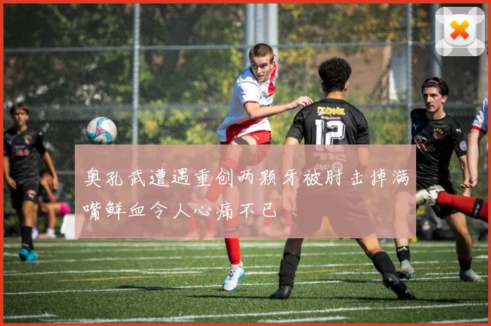 奥孔武遭遇重创两颗牙被肘击掉满嘴鲜血令人心痛不已