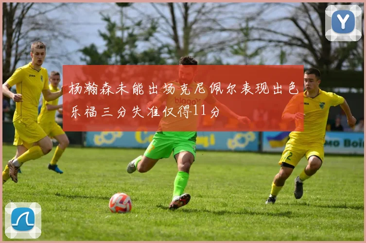 杨瀚森未能出场克尼佩尔表现出色乐福三分失准仅得11分
