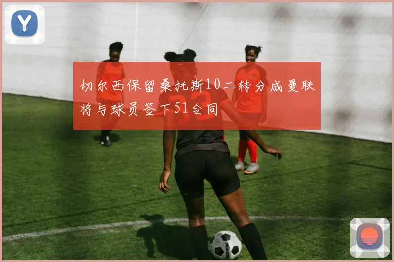 切尔西保留桑托斯10二转分成曼联将与球员签下51合同