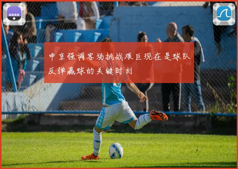申京强调客场挑战艰巨现在是球队反弹赢球的关键时刻