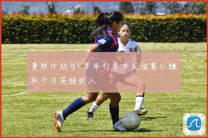 曼联计划与C罗举行季中友谊赛以赚取千万英镑收入