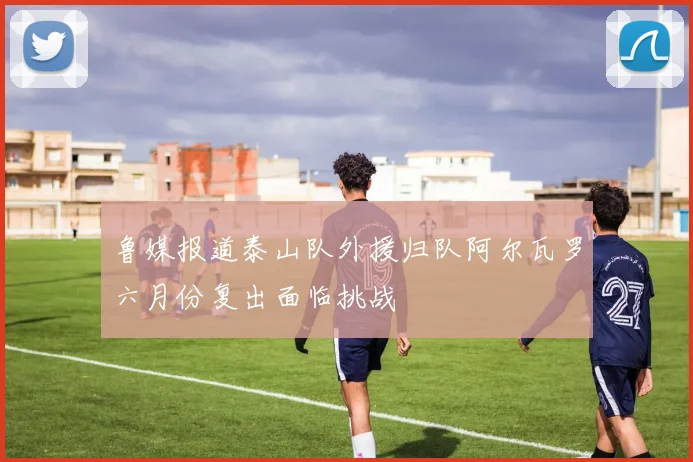 鲁媒报道泰山队外援归队阿尔瓦罗六月份复出面临挑战