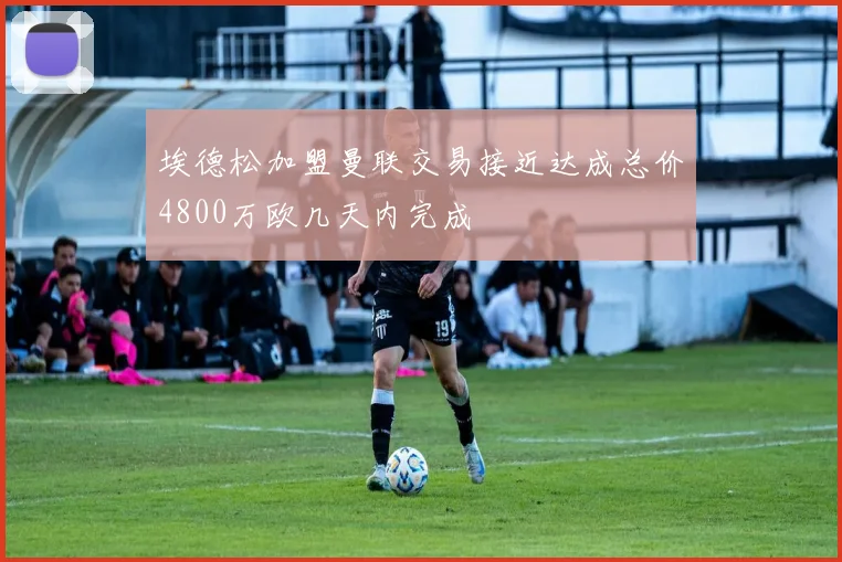 埃德松加盟曼联交易接近达成总价4800万欧几天内完成