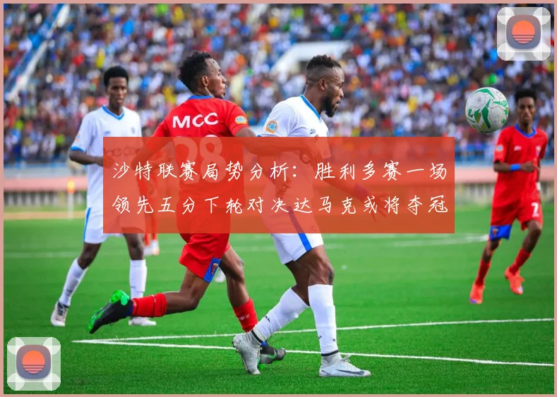 沙特联赛局势分析：胜利多赛一场领先五分下轮对决达马克或将夺冠