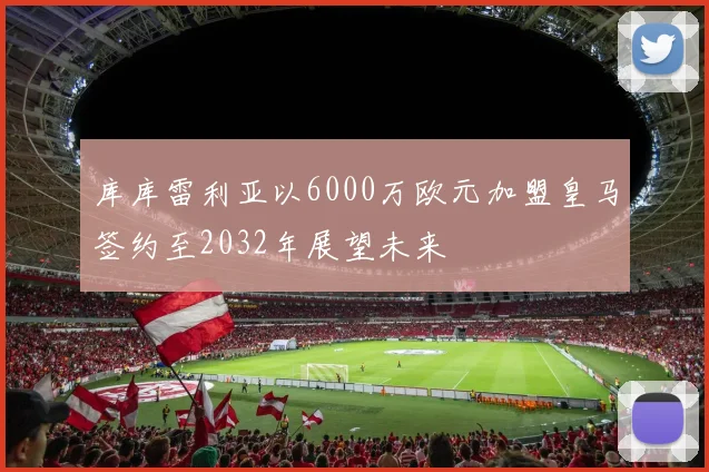 库库雷利亚以6000万欧元加盟皇马签约至2032年展望未来