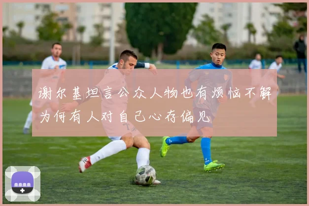 谢尔基坦言公众人物也有烦恼不解为何有人对自己心存偏见