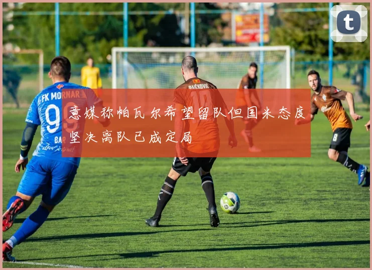 意媒称帕瓦尔希望留队但国米态度坚决离队已成定局